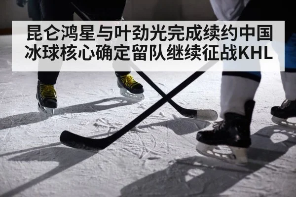 昆仑鸿星与叶劲光完成续约中国冰球核心确定留队继续征战KHL