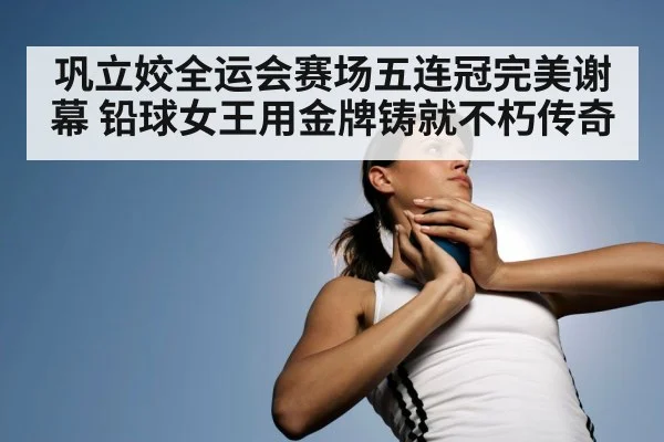 巩立姣全运会赛场五连冠完美谢幕 铅球女王用金牌铸就不朽传奇
