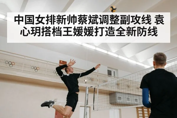 中国女排新帅蔡斌调整副攻线 袁心玥搭档王媛媛打造全新防线